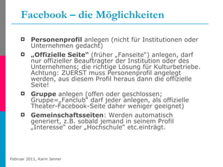 Facebook – die Möglichkeiten Personenprofil  anlegen (nicht für Institutionen oder Unternehmen gedacht) „ Offizielle Seite“  (früher „Fanseite“) anlegen, darf nur offizieller Beauftragter der Institution oder des Unternehmens; die richtige Lösung für Kulturbetriebe. Achtung: ZUERST muss Personenprofil angelegt werden, aus diesem Profil heraus dann die offizielle Seite! Gruppe  anlegen (offen oder geschlossen; Gruppe=„Fanclub“ darf jeder anlegen, als offizielle Theater-Facebook-Seite daher weniger geeignet) Gemeinschaftsseiten : Werden automatisch generiert, z.B. sobald jemand in seinem Profil „Interesse“ oder „Hochschule“ etc.einträgt. 