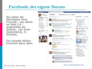 Facebook: der eigene Stream Sie sehen die Aktivitäten Ihrer Freunde - wie üblich im Web 2.0 -  angeordnet als Stream,  (an einer Zeitschiene), in Echtzeit. Die neueste Aktion erscheint ganz oben. http://www.facebook.com   