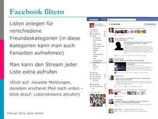 Facebook filtern Listen anlegen für verschiedene Freundeskategorien (in diese Kategorien kann man auch Fanseiten aufnehmen) Man kann den Stream jeder Liste extra aufrufen (Klick auf: neueste Meldungen, daneben erscheint Pfeil nach unten – Klick drauf: Listenstreams abrufen)  