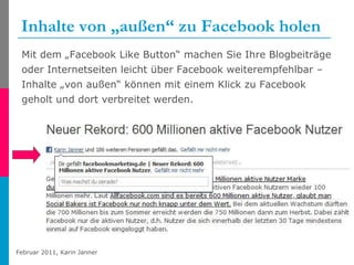 Inhalte von „außen“ zu Facebook holen Mit dem „Facebook Like Button“ machen Sie Ihre Blogbeiträge oder Internetseiten leicht über Facebook weiterempfehlbar – Inhalte „von außen“ können mit einem Klick zu Facebook geholt und dort verbreitet werden. 