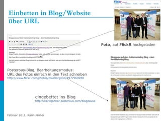 Einbetten in Blog/Website  über URL Foto , auf  FlickR  hochgeladen eingebettet ins Blog http://karinjanner.posterous.com/blogpause-auf-dem-kulturmarketing-blog-dem-ne   Posterous-Blog, Bearbeitungsmodus: URL des Fotos einfach in den Text schreiben http://www.flickr.com/photos/muellergirod/4977960288   