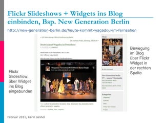 Flickr Slideshows + Widgets ins Blog einbinden, Bsp. New Generation Berlin http://new-generation-berlin.de/heute-kommt-wagadou-im-fernsehen   Flickr Slideshow, über Widget ins Blog eingebunden Bewegung im Blog über Flickr Widget in der rechten Spalte 