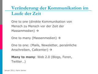 Veränderung der Kommunikation im Laufe der Zeit One to one (direkte Kommunikation von Mensch zu Mensch vor der Zeit der Massenmedien)   One to many (Massenmedien)     One to one: (Mails, Newsletter, persönliche Anschreiben, Callcenter)     Many to many : Web 2.0 (Blogs, Foren, Twitter…) 