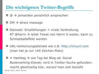 Die wichtigsten Twitter-Begriffe @    jemanden persönlich ansprechen DM    direct message Retweet: Empfehlungen + virale Verbreitung.  RT @herrx    leitet Tweet von Herrn X weiter, kann zu Schneeballeffekt werden URL-Verkürzungsdienste wie z.B.  http://tinyurl.com  (man hat ja nur 140 Zeichen Platz) # Hashtag    wie Tag bei Blog od. Social Bookmarking-Dienst; wird in Twitter-Suche gefunden; macht gleichzeitig klar, worauf man sich bezieht 