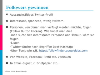 Followers gewinnen Aussagekräftiges Twitter-Profil Interessant, spannend, witzig twittern Personen, von denen man verfolgt werden möchte, folgen (Follow Button klicken). Wie findet man die? -man sucht sich interessante Personen und schaut, wem sie folgen -Listen -Twitter-Suche nach Begriffen über Hashtags -Über Tools wie z.B.  http://followfinder.googlelabs.com   Von Website, Facebook-Profil etc. verlinken In Email-Signatur, Briefpapier etc. 