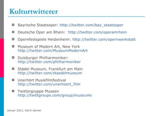 Kulturtwitterer Bayrische Staatsoper:  http://twitter.com/bay_staatsoper   Deutsche Oper am Rhein:  http://twitter.com/operamrhein   Opernfestspiele Heidenheim:  http://twitter.com/opernwerkstatt   Museum of Modern Art, New York http:// twitter.com/MuseumModernArt   Duisburger Philharmoniker: http://twitter.com/philharmoniker   Städel Museum, Frankfurt am Main http://twitter.com/staedelmuseum   Unerhört Musikfilmfestival http://twitter.com/unerhoert_film Twittergruppe Museen http://twittgroups.com/group/museums   