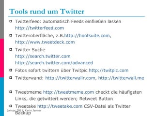 Tools rund um Twitter Twitterfeed: automatisch Feeds einfließen lassen  http://twitterfeed.com Twitteroberfläche, z.B. http://hootsuite.com ,  http://www.tweetdeck.com   Twitter Suche http://search.twitter.com   http://search.twitter.com/advanced   Fotos sofort twittern über Twitpic  http://twitpic.com Twitterwand:  http://twitterwallr.com ,  http://twitterwall.me   Tweetmeme  http://tweetmeme.com  checkt die häufigsten Links, die getwittert werden; Retweet Button Tweetake  http://tweetake.com  CSV-Datei als Twitter Backup 