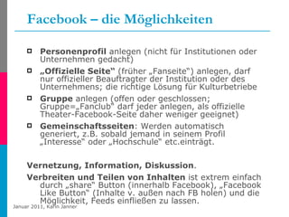 Facebook – die Möglichkeiten Personenprofil  anlegen (nicht für Institutionen oder Unternehmen gedacht) „ Offizielle Seite“  (früher „Fanseite“) anlegen, darf nur offizieller Beauftragter der Institution oder des Unternehmens; die richtige Lösung für Kulturbetriebe Gruppe  anlegen (offen oder geschlossen; Gruppe=„Fanclub“ darf jeder anlegen, als offizielle Theater-Facebook-Seite daher weniger geeignet) Gemeinschaftsseiten : Werden automatisch generiert, z.B. sobald jemand in seinem Profil „Interesse“ oder „Hochschule“ etc.einträgt. Vernetzung, Information, Diskussion .  Verbreiten und Teilen von Inhalten  ist extrem einfach durch „share“ Button (innerhalb Facebook), „Facebook Like Button“ (Inhalte v. außen nach FB holen) und die Möglichkeit, Feeds einfließen zu lassen. 