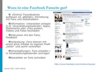 Wozu ist eine Facebook Fanseite gut? - (Online) Freundeskreis aufbauen od. abbilden; Vernetzung mit Fans und Stakeholdern Information: Unterseiten anlegen (z.B. Veranstaltungskalender; Apps), Statements oder Links posten; Videos und Fotos hochladen Diskussion mit den Fans, Feedback Verbreitung: Fans können mit einem Klick Inhalte im eigenen Profil „teilen“ und somit verbreiten Veranstaltungen: Fans einladen / in Veranstaltungskalender eintragen Newsletter an Fans schreiben http://www.facebook.com/nrwforumduesseldorf   