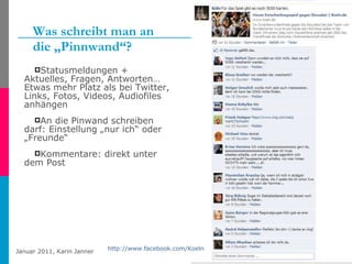 Was schreibt man an  die „Pinnwand“? Statusmeldungen + Aktuelles, Fragen, Antworten… Etwas mehr Platz als bei Twitter, Links, Fotos, Videos, Audiofiles anhängen An die Pinwand schreiben darf: Einstellung „nur ich“ oder „Freunde“ Kommentare: direkt unter dem Post http://www.facebook.com/Hamburg http://www.facebook.com/Koeln   