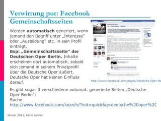 Verwirrung pur: Facebook Gemeinschaftsseiten Werden  automatisch  generiert, wenn jemand den Begriff unter „Interesse“ oder „Ausbildung“ etc. in sein Profil einträgt.  Bsp: „Gemeinschaftsseite“ der Deutschen Oper Berlin.  Inhalte erscheinen dort automatisch, sobald sich jemand in seinem Privatprofil über die Deutsche Oper äußert. Deutsche Oper hat keinen Einfluss darauf.  http://www.facebook.com/pages/Deutsche-Oper-Berlin/105593006141518?ref=ts   Es gibt sogar 3 verschiedene automat. generierte Seiten „Deutsche Oper Berlin“: Suche  http://www.facebook.com/search/?init=quick&q=deutsche%20oper%20berlin&ref=ts   