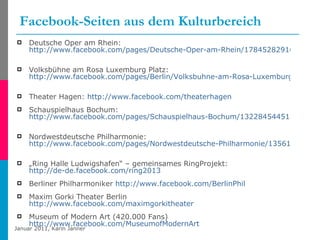 Facebook-Seiten aus dem Kulturbereich Deutsche Oper am Rhein: http://www.facebook.com/pages/Deutsche-Oper-am-Rhein/178452829166   Volksbühne am Rosa Luxemburg Platz: http://www.facebook.com/pages/Berlin/Volksbuhne-am-Rosa-Luxemburg-Platz/158369564062   Theater Hagen:  http://www.facebook.com/theaterhagen Schauspielhaus Bochum: http://www.facebook.com/pages/Schauspielhaus-Bochum/132284544518   Nordwestdeutsche Philharmonie:  http://www.facebook.com/pages/Nordwestdeutsche-Philharmonie/135615903121061   „ Ring Halle Ludwigshafen“ – gemeinsames RingProjekt:  http://de-de.facebook.com/ring2013   Berliner Philharmoniker  http://www.facebook.com/BerlinPhil Maxim Gorki Theater Berlin  http://www.facebook.com/maximgorkitheater   Museum of Modern Art (420.000 Fans)  http://www.facebook.com/MuseumofModernArt 