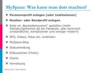 MySpace: Was kann man dort machen? Personenprofil anlegen (oder Institutionen) Musiker- oder Bandprofil anlegen Seite im „Baukastensystem“ gestalten (mehr Gestaltungsfreiheit als bei Facebook, aber technisch umständlicher, komplizierter und weniger modern) MP3, Videos, Fotos etc. einbinden MySpace-Blog Statusmeldung Diskussionen (Foren) Charts Vernetzung 