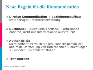 Neue Regeln für die Kommunikation Direkte Kommunikation + Beziehungsaufbau  statt nerviger Unterbrecherwerbung  Rückkanal  – Austausch, Feedback. Partizipation Zuhören, nicht nur Informationen ausstreuen! Authentizität  Nicht perfekte Formulierungen, sondern persönliche und reale Darstellung von Unternehmen/Einrichtungen + Personen, die dahinter stehen Transparenz 