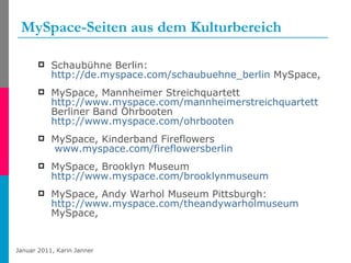 MySpace-Seiten aus dem Kulturbereich Schaubühne Berlin:  http://de.myspace.com/schaubuehne_berlin  MySpace, MySpace, Mannheimer Streichquartett  http://www.myspace.com/mannheimerstreichquartett  Berliner Band Ohrbooten  http://www.myspace.com/ohrbooten   MySpace, Kinderband Fireflowers   www.myspace.com/fireflowersberlin    MySpace, Brooklyn Museum  http://www.myspace.com/brooklynmuseum   MySpace, Andy Warhol Museum Pittsburgh:  http://www.myspace.com/theandywarholmuseum  MySpace, 