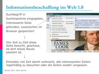 Informationsbeschaffung im Web 1.0 Suchbegriff in Suchmaschine eingegeben, Interessante Seite gefunden, Lesezeichen im Browser gespeichert Von Zeit zu Zeit diese Seite besucht, geschaut, ob dort etwas Neues passiert ist. Entweder viel Zeit damit verbracht, alle interessanten Seiten regelmäßig zu besuchen oder die Seiten wieder vergessen. 
