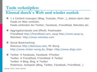 Tools verknüpfen: Einmal durch`s Web und wieder zurück 1 x Content erzeugen (Blog, Youtube, Flickr…), diesen dann über Feeds im Netz verteilen.  Feeds einbinden bei Twitter, Facebook, Friendfeed, Netvibes etc. Aggregationstools und öffentl. Feedreader  Friendfeed  http://friendfeed.com , soup  http://www.soup.io , Netvibes:  http://www.netvibes.com   Social Bookmarking: Delicious  http://delicious.com , Mr Wong  http://www.mister-wong.de , Diigo:  http://www.diigo.com   Twitter    Facebook, Facebook   Twitter  Twitter    Friendfeed, Friendfeed    Twitter Twitter    Blog, Blog    Twitter Posterous: Autopost (Blog, Twitter, Facebook, Friendfeed…) 