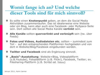 Womit fange ich an? Und welche dieser Tools sind für mich sinnvoll? Es sollte einen  Knotenpunkt  geben, an dem die Social Media Aktivitäten zusammenlaufen. Das ist idealerweise eine Website oder ein Blog, kann aber auch eine Facebook- oder MySpace-Seite sein. Dort sollten alle Social Media Kanäle  verlinkt  sein. Alle Kanäle  sollten  querverlinkt und verknüpft  sein (tw. über Feeds) Fotos und Videos, Audiodateien etc.  sollten – zumindest zum Teil -  auf den entsprechenden Plattformen hochgeladen und von dort in Website/Blog/Facebook eingebunden werden. Twitter und Facebook  sind als Ergänzung sinnvoll. „ Basis“-Ausstattung : Website+Blog, Videoplattform (z.B.Youtube), Fotoplattform (z.B. Flickr), Facebook, Twitter; ev. Filesharing-Plattform (z.B. Scribd od. Issuu) 