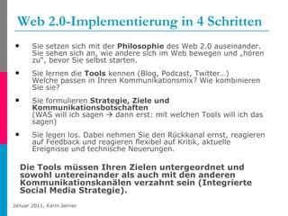 Web 2.0-Implementierung in 4 Schritten Sie setzen sich mit der  Philosophie  des Web 2.0 auseinander. Sie sehen sich an, wie andere sich im Web bewegen und „hören zu“, bevor Sie selbst starten. Sie lernen die  Tools  kennen (Blog, Podcast, Twitter…)  Welche passen in Ihren Kommunikationsmix? Wie kombinieren Sie sie? Sie formulieren  Strategie, Ziele und Kommunikationsbotschaften   (WAS will ich sagen    dann erst: mit welchen Tools will ich das sagen)  Sie legen los. Dabei nehmen Sie den Rückkanal ernst, reagieren auf Feedback und reagieren flexibel auf Kritik, aktuelle Ereignisse und technische Neuerungen. Die Tools müssen Ihren Zielen untergeordnet und sowohl untereinander als auch mit den anderen Kommunikationskanälen verzahnt sein (Integrierte Social Media Strategie). 
