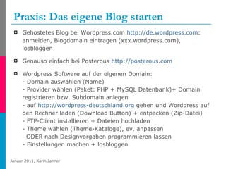 Praxis: Das eigene Blog starten  Gehostetes Blog bei Wordpress.com  http://de.wordpress.com :  anmelden, Blogdomain eintragen (xxx.wordpress.com), losbloggen Genauso einfach bei Posterous  http://posterous.com Wordpress Software auf der eigenen Domain:  - Domain auswählen (Name) - Provider wählen (Paket: PHP + MySQL Datenbank)+ Domain registrieren bzw. Subdomain anlegen - auf  http://wordpress-deutschland.org  gehen und Wordpress auf den Rechner laden (Download Button) + entpacken (Zip-Datei) - FTP-Client installieren + Dateien hochladen  - Theme wählen (Theme-Kataloge), ev. anpassen   ODER nach Designvorgaben programmieren lassen - Einstellungen machen + losbloggen 