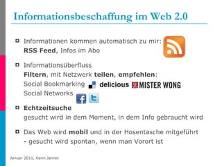 Informationsbeschaffung im Web 2.0 Informationen kommen automatisch zu mir:  RSS Feed , Infos im Abo  Informationsüberfluss Filtern , mit Netzwerk  teilen ,  empfehlen : Social Bookmarking Social Networks Echtzeitsuche gesucht wird in dem Moment, in dem Info gebraucht wird Das Web wird  mobil  und in der Hosentasche mitgeführt - gesucht wird spontan, wenn man Vorort ist 