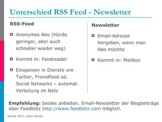Unterschied RSS Feed - Newsletter RSS-Feed Anonymes Abo (Hürde geringer, aber auch schneller wieder weg) Kommt in: Feedreader Einspeisen in Dienste wie Twitter, Friendfeed od. Social Networks – automat. Verteilung im Netz Newsletter Email-Adresse hergeben, wenn man Abo möchte Kommt in: Mailbox Empfehlung:  beides anbieten. Email-Newsletter der Blogbeiträge  über Feedblitz  http://www.feedblitz.com  möglich. 
