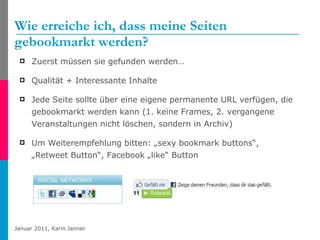 Wie erreiche ich, dass meine Seiten gebookmarkt werden?  Zuerst müssen sie gefunden werden… Qualität + Interessante Inhalte Jede Seite sollte über eine eigene permanente URL verfügen, die gebookmarkt werden kann (1. keine Frames, 2. vergangene Veranstaltungen nicht löschen, sondern in Archiv) Um Weiterempfehlung bitten: „sexy bookmark buttons“,  „Retweet Button“, Facebook „like“ Button 