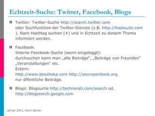 Echtzeit-Suche: Twitter, Facebook, Blogs Twitter: Twitter-Suche  http://search.twitter.com   oder Suchfunktion der Twitter-Dienste (z.B.  http://hootsuite.com ). Nach Hashtag suchen (#) und in Echtzeit zu diesem Thema informiert werden. Facebook: Interne Facebook-Suche (wenn eingeloggt):  durchsuchen kann man „alle Beiträge“, „Beiträge von Freunden“ „Veranstaltungen“ etc. Extern:  http://www.booshaka.com   http://youropenbook.org nur öffentliche Beiträge. Blogs: Blogsuche  http://technorati.com/search  od.  http://blogsearch.google.com   