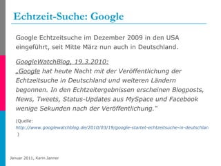 Echtzeit-Suche: Google Google Echtzeitsuche im Dezember 2009 in den USA eingeführt, seit Mitte März nun auch in Deutschland. GoogleWatchBlog, 19.3.2010: „Google  hat heute Nacht mit der Veröffentlichung der Echtzeitsuche in Deutschland und weiteren Ländern begonnen. In den Echtzeitergebnissen erscheinen Blogposts, News, Tweets, Status-Updates aus MySpace und Facebook wenige Sekunden nach der Veröffentlichung.“ (Quelle:   http://www.googlewatchblog.de/2010/03/19/google-startet-echtzeitsuche-in-deutschland  ) 
