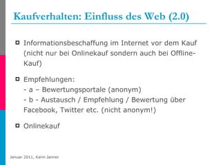 Kaufverhalten: Einfluss des Web (2.0) Informationsbeschaffung im Internet vor dem Kauf (nicht nur bei Onlinekauf sondern auch bei Offline-Kauf) Empfehlungen: - a – Bewertungsportale (anonym) - b - Austausch / Empfehlung / Bewertung über Facebook, Twitter etc. (nicht anonym!) Onlinekauf  