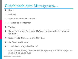 Gleich nach dem Mittagessen… Blog Podcast Foto- und Videoplattformen Filesharing-Plattformen Twitter Social Networks (Facebook, MySpace, eigenes Social Network gründen) Social Media Newsroom mit Netvibes Die Tools verbinden … und: Was bringt das Ganze? Partizipation, Dialog, Transparenz, Storytelling: Voraussetzungen für den Start ins Social Web 