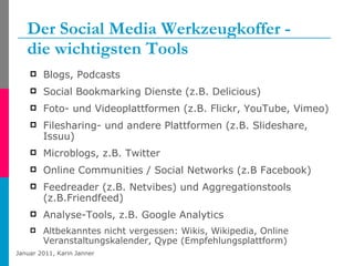 Der Social Media Werkzeugkoffer -  die wichtigsten Tools Blogs, Podcasts Social Bookmarking Dienste (z.B. Delicious) Foto- und Videoplattformen (z.B. Flickr, YouTube, Vimeo) Filesharing- und andere Plattformen (z.B. Slideshare, Issuu) Microblogs, z.B. Twitter Online Communities / Social Networks (z.B Facebook) Feedreader (z.B. Netvibes) und Aggregationstools (z.B.Friendfeed) Analyse-Tools, z.B. Google Analytics Altbekanntes nicht vergessen: Wikis, Wikipedia, Online Veranstaltungskalender, Qype (Empfehlungsplattform) 