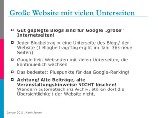 Große Website mit vielen Unterseiten Gut geplegte Blogs sind für Google „große“ Internetseiten!   Jeder Blogbeitrag = eine Unterseite des Blogs/ der Website (1 Blogbeitrag/Tag ergibt im Jahr 365 neue Seiten) Google liebt Webseiten mit vielen Unterseiten, die kontinuierlich wachsen Das bedeutet: Pluspunkte für das Google-Ranking! Achtung! Alte Beiträge, alte Veranstaltungshinweise NICHT löschen!   Wandern automatisch ins Archiv, stören dort die Übersichtlichkeit der Website nicht. 