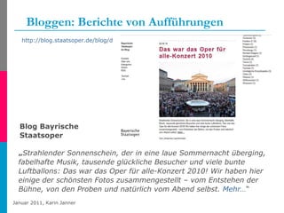 Bloggen: Berichte von Aufführungen „ Strahlender Sonnenschein, der in eine laue Sommernacht überging, fabelhafte Musik, tausende glückliche Besucher und viele bunte Luftballons: Das war das Oper für alle-Konzert 2010! Wir haben hier einige der schönsten Fotos zusammengestellt – vom Entstehen der Bühne, von den Proben und natürlich vom Abend selbst.  Mehr… “ http://blog.staatsoper.de/blog/das-war-oper-fuer-alle-2010   Blog Bayrische  Staatsoper 