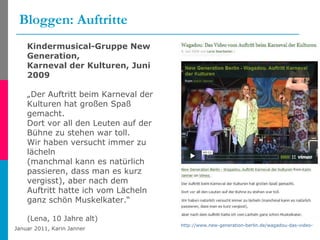 Bloggen: Auftritte http://www.new-generation-berlin.de/wagadou-das-video-vom-auftritt-beim-karneval-der-kulturen/107 Kindermusical-Gruppe New Generation,  Karneval der Kulturen, Juni 2009 „ Der Auftritt beim Karneval der Kulturen hat großen Spaß gemacht. Dort vor all den Leuten auf der Bühne zu stehen war toll. Wir haben versucht immer zu lächeln (manchmal kann es natürlich passieren, dass man es kurz vergisst), aber nach dem Auftritt hatte ich vom Lächeln ganz schön Muskelkater.“ (Lena, 10 Jahre alt) 