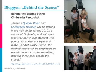 Bloggen: „Behind the Scenes“ Behind the Scenes at the Cinderella Photoshot „ Dancers  Quenby   Hersh  and  Christopher Harrison  will be starring in the new poster for the 2010/11 season of Cinderella, and last week, they took part in a photoshoot with photographer Graham Wylie and make-up artist Ainslie Currie. The finished results will be popping up on our site soon, but in the meantime, here's a sneak peek behind the scenes.“  http://blog.scottishballet.co.uk/archive/2010/04/01/photo-blog-week-4-behind-the-scenes-at-the.aspx   