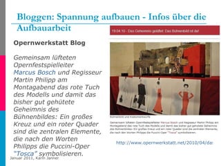 Bloggen: Spannung aufbauen - Infos über die Aufbauarbeit http://www.opernwerkstatt.net/2010/04/das-geheimnis-geluftet-das-buhnenbild-ist-da   Opernwerkstatt Blog Gemeinsam lüfteten Opernfestspielleiter  Marcus Bosch  und Regisseur Martin Philipp am Montagabend das rote Tuch des Modells und damit das bisher gut gehütete Geheimnis des Bühnenbildes: Ein großes Kreuz und ein roter Quader sind die zentralen Elemente, die nach den Worten Philipps die Puccini-Oper  “Tosca”  symbolisieren.   