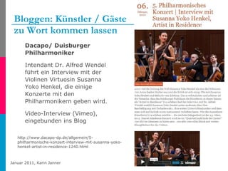Bloggen: Künstler / Gäste  zu Wort kommen lassen Dacapo/ Duisburger Philharmoniker Intendant Dr. Alfred Wendel führt ein Interview mit der Violinen Virtuosin Susanna Yoko Henkel, die einige Konzerte mit den Philharmonikern geben wird. Video-Interview (Vimeo), eingebunden ins Blog http://www.dacapo-dp.de/allgemein/5-philharmonische-konzert-interview-mit-susanna-yoko-henkel-artist-in-residence-1240.html 