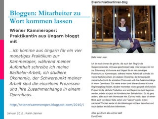 Bloggen: Mitarbeiter zu  Wort kommen lassen Wiener Kammeroper: Praktikantin aus Ungarn bloggt mit  … ich komme aus Ungarn für ein vier monatiges Praktikum zur Kammeroper, während meiner Aufenthalt schreibe ich meine Bachelor-Arbeit, ich studiere Ökonomie, der Schwerpunkt meiner Arbeit sind die einzelnen Prozessen und ihre Zusammenhänge in einem Opernhaus.  http://wienerkammeroper.blogspot.com/2010/03/evelins-praktikantinnen-blog.html   