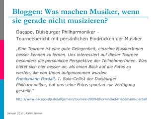 Bloggen: Was machen Musiker, wenn sie gerade nicht musizieren? Dacapo, Duisburger Philharmoniker –  Tourneebericht mit persönlichen Eindrücken der Musiker „ Eine Tournee ist eine gute Gelegenheit, einzelne MusikerInnen besser kennen zu lernen. Uns interessiert auf dieser Tournee besonders die persönliche Perspektive der TeilnehmerInnen. Was bietet sich hier besser an, als einen Blick auf die Fotos zu werfen, die von Ihnen aufgenommen wurden. Friedemann  Pardall , 1. Solo-Cellist der Duisburger Philharmoniker, hat uns seine Fotos spontan zur Verfügung gestellt.“  http://www.dacapo-dp.de/allgemein/tournee-2009-blickwinckel-friedemann-pardall-494.html 