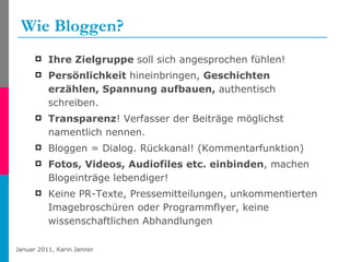 Wie Bloggen? Ihre Zielgruppe  soll sich angesprochen fühlen! Persönlichkeit  hineinbringen,  Geschichten erzählen, Spannung aufbauen,  authentisch schreiben.  Transparenz ! Verfasser der Beiträge möglichst namentlich nennen.  Bloggen = Dialog. Rückkanal! (Kommentarfunktion)  Fotos, Videos, Audiofiles etc. einbinden , machen Blogeinträge lebendiger! Keine PR-Texte, Pressemitteilungen, unkommentierten Imagebroschüren oder Programmflyer, keine wissenschaftlichen Abhandlungen   