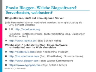 Praxis: Bloggen. Welche Blogsoftware? Serverbasiert, webbasiert? Blogsoftware, läuft auf dem eigenen Server (alle Parameter können verändert werden; kann gleichzeitig als CMS genutzt werden) Z.B.  http://wordpress.org   (Beispiele: stARTconference, Kulturmarketing Blog, Duisburger Philharmoniker) http://www.joomla.de  (Bsp: Bühnen Halle)  Webbasiert / gehostetes Blog: keine Software runterladen, nur im Web anmelden http://posterous.com   (Bsp: Neanderthal Museum) http://de.wordpress.com  (Bsp: Künstlerblog: Susanne Haun) http://www.blogger.com  (Bsp: Wiener Kammeroper) https://www.typepad.com  (Bsp: British Library) 