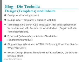 Blog - Die Technik:  Design (Templates) und Inhalte Design und Inhalt getrennt Design über Templates / Themes wählbar  Templates sind durch CSS anpassbar. Bei selbstgehosteten Varianten sind alle Parameter veränderbar  (Zugriff auf alle Templatedateien).  Frontend (sehen alle) + Admin-Oberfläche (Bearbeitungsmodus) Blogbeiträge schreiben: WYSIWYG Editor („What You See Is What You Get“) Neues Design (neues Template) auf Knopfdruck, die Inhalte bleiben gleich 