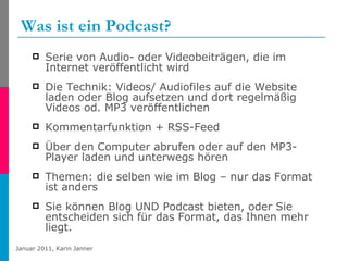 Was ist ein Podcast? Serie von Audio- oder Videobeiträgen, die im Internet veröffentlicht wird Die Technik: Videos/ Audiofiles auf die Website laden oder Blog aufsetzen und dort regelmäßig Videos od. MP3 veröffentlichen  Kommentarfunktion + RSS-Feed  Über den Computer abrufen oder auf den MP3-Player laden und unterwegs hören Themen: die selben wie im Blog – nur das Format ist anders Sie können Blog UND Podcast bieten, oder Sie entscheiden sich für das Format, das Ihnen mehr liegt. 