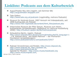Linkliste: Podcasts aus dem Kulturbereich AugusTheater Neu Ulm (regelm. seit Sommer 08)  http://augustheater.blogspot.com   Tate Gallery http://www.tate.org.uk/podcasts  (regelmäßig, mehrere Podcasts) Museum für Konkrete Kunst, 2007 Versuch mit Videopodcasts, seit 2008 Audioguides als Podcast  http://www.mkk-ingolstadt.de/content/html_files/podcast.php   Historisches Museum der Pfalz Speyer, Museum zum Hören, Audiopodcast (projektbezogen, begleitend zur Samurai-Ausstellung 2008):  http://museum.speyer.de/de/histmus/podcast   Schaubühne Berlin, regelm. Podcast  http://www.schaubuehne.de/service/multimedia.php?id_language=1&id_inst=905 , z.B. Podcast-Serie  „Wo bleibt Platinow“ – der Premieren-Countdown (projektbezogen):  http://www.podcastdirectory.com/podcasts/32917   Podcast Verzeichnisse und Portale:  http://www.dopcast.de ,  http://www.podcast.de ,  http://podster.de ,  http://www.podcastzentrale.de   Speziell für Museen:  http://www.museumpodcasts.org   http://www.museumpods.com ,  