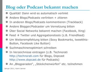Blog oder Podcast bekannt machen Qualität! Dann wird es automatisch verlinkt Andere Blogs/Podcasts verlinken + zitieren  In anderen Blogs/Podcasts kommentieren (Trackback) Andere Blogger/Podcaster um Vernetzung bitten Über Social Networks bekannt machen (Facebook, Xing)  Feed    Twitter und Aggregationstools (z.B. Friendfeed) Um Weiterempfehlung bitten (Sexy Bookmarks, tweetthis-Button, Facebook Like Button) Suchmaschinenoptimiert schreiben In Verzeichnisse eintragen (z.B. Technorati  http://technorati.com  für Blogs, Dopcast  http://www.dopcast.de  für Podcasts) An „Blogparaden“, „Stöckchenwürfen“ etc. teilnehmen 