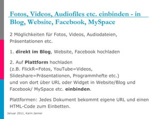 Fotos, Videos, Audiofiles etc. einbinden - in Blog, Website, Facebook, MySpace  2 Möglichkeiten für Fotos, Videos, Audiodateien, Präsentationen etc. 1.  direkt im Blog , Website, Facebook hochladen 2. Auf  Plattform  hochladen  (z.B. FlickR=Fotos, YouTube=Videos, Slideshare=Präsentationen, Programmhefte etc.)  und von dort über URL oder Widget in Website/Blog und Facebook/ MySpace etc.  einbinden . Plattformen: Jedes Dokument bekommt eigene URL und einen HTML-Code zum Einbetten. 