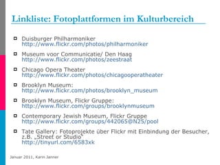 Linkliste: Fotoplattformen im Kulturbereich Duisburger Philharmoniker http://www.flickr.com/photos/philharmoniker   Museum voor Communicatie/ Den Haag http://www.flickr.com/photos/zeestraat Chicago Opera Theater http://www.flickr.com/photos/chicagooperatheater   Brooklyn Museum: http://www.flickr.com/photos/brooklyn_museum   Brooklyn Museum, Flickr Gruppe: http://www.flickr.com/groups/brooklynmuseum   Contemporary Jewish Museum, Flickr Gruppe  http://www.flickr.com/groups/442065@N25/pool Tate Gallery: Fotoprojekte über Flickr mit Einbindung der Besucher, z.B. „Street or Studio“ http://tinyurl.com/6583xk   