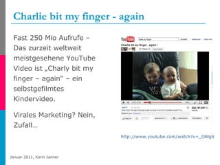 Charlie bit my finger - again  Fast 250 Mio Aufrufe – Das zurzeit weltweit meistgesehene YouTube Video ist „Charly bit my finger – again“ – ein selbstgefilmtes Kindervideo. Virales Marketing? Nein, Zufall… http://www.youtube.com/watch?v=_OBlgSz8sSM   