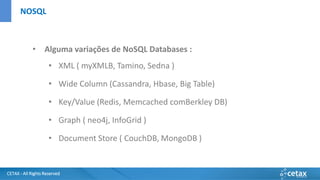CETAX - All Rights Reserved
• Alguma variações de NoSQL Databases :
• XML ( myXMLB, Tamino, Sedna )
• Wide Column (Cassandra, Hbase, Big Table)
• Key/Value (Redis, Memcached comBerkley DB)
• Graph ( neo4j, InfoGrid )
• Document Store ( CouchDB, MongoDB )
NOSQL
 